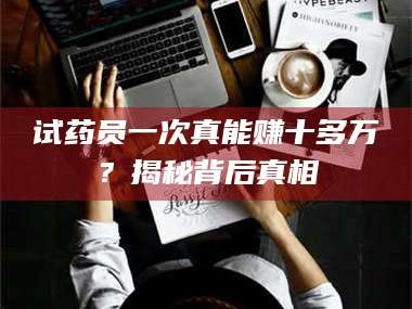 南安试药员一次真能赚十多万？揭秘背后真相