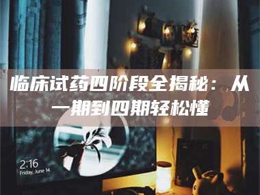 南安临床试药四阶段全揭秘：从一期到四期轻松懂