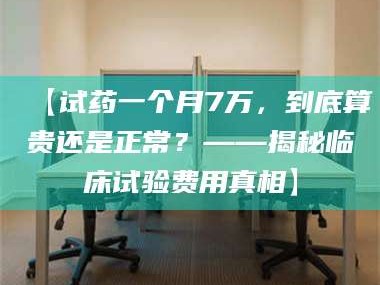 南安【试药一个月7万，到底算贵还是正常？——揭秘临床试验费用真相】