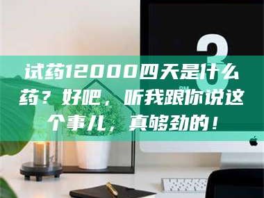 南安试药12000四天是什么药？好吧，听我跟你说这个事儿，真够劲的！