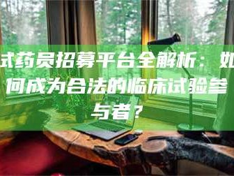 南安试药员招募平台全解析：如何成为合法的临床试验参与者？