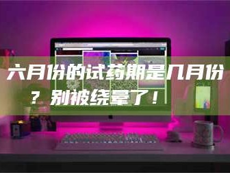 南安六月份的试药期是几月份？别被绕晕了！😌