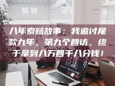 南安八年索赔故事：我追讨尾款九年，第九个回访，终于拿到八万四千八分钱！