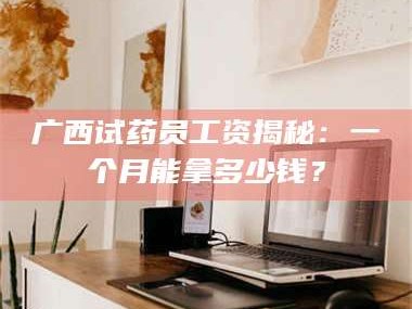 南安广西试药员工资揭秘：一个月能拿多少钱？
