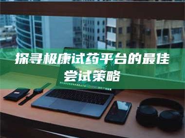 南安探寻极康试药平台的最佳尝试策略