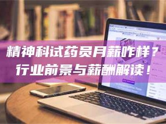 南安精神科试药员月薪咋样？行业前景与薪酬解读！