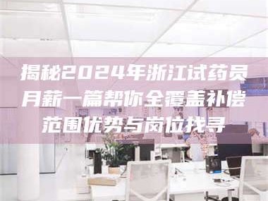 南安揭秘2024年浙江试药员月薪一篇帮你全覆盖补偿范围优势与岗位找寻