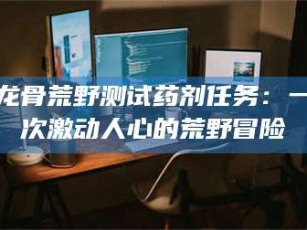 南安龙骨荒野测试药剂任务：一次激动人心的荒野冒险