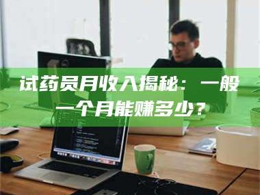 南安试药员月收入揭秘：一般一个月能赚多少？