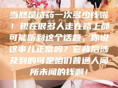 南安当然是试药一次多少钱啦！现在很多人走在路上都可能听到这个话题。你说这事儿正常吗？它背后涉及到的可是咱们普通人闻所未闻的钱啊！