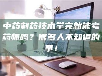 南安中药制药技术学完就能考药师吗？很多人不知道的事！