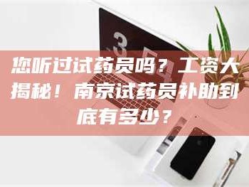 南安您听过试药员吗？工资大揭秘！南京试药员补助到底有多少？