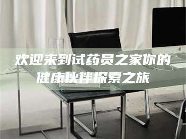 南安欢迎来到试药员之家你的健康伙伴探索之旅
