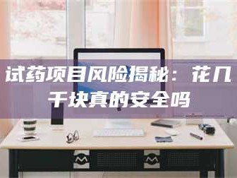 南安试药项目风险揭秘：花几千块真的安全吗
