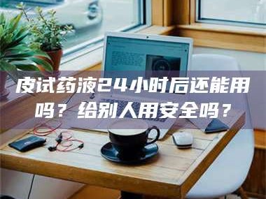 南安皮试药液24小时后还能用吗？给别人用安全吗？