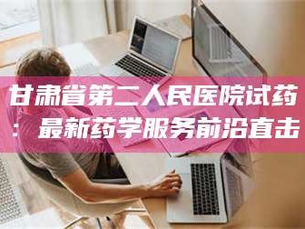 南安甘肃省第二人民医院试药：最新药学服务前沿直击