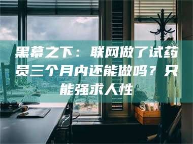 南安黑幕之下：联网做了试药员三个月内还能做吗？只能强求人性