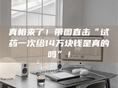 南安真相来了！带图直击“试药一次给14万块钱是真的吗”！