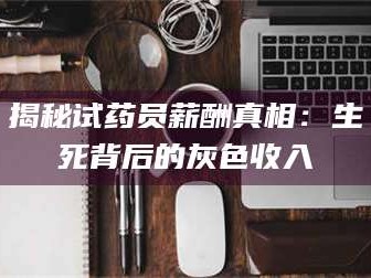 南安揭秘试药员薪酬真相：生死背后的灰色收入