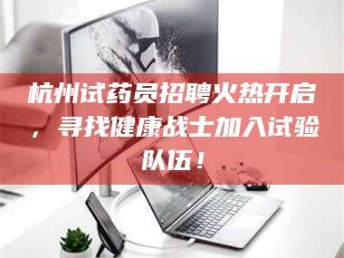 南安杭州试药员招聘火热开启，寻找健康战士加入试验队伍！