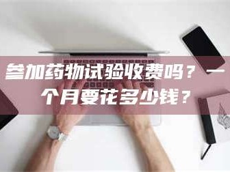 南安参加药物试验收费吗？一个月要花多少钱？