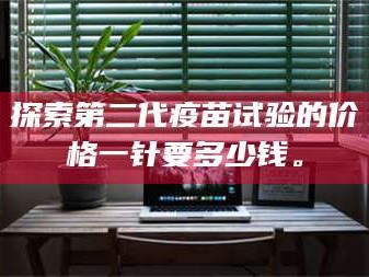 南安探索第二代疫苗试验的价格一针要多少钱。