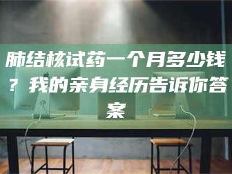 南安肺结核试药一个月多少钱？我的亲身经历告诉你答案