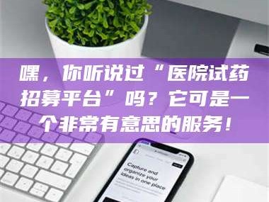 南安嘿，你听说过“医院试药招募平台”吗？它可是一个非常有意思的服务！