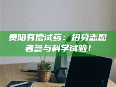 南安贵阳有偿试药：招募志愿者参与科学试验！