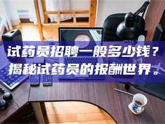 南安试药员招聘一般多少钱？揭秘试药员的报酬世界。