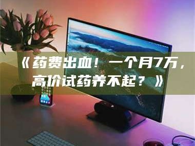 南安《药费出血！一个月7万，高价试药养不起？》