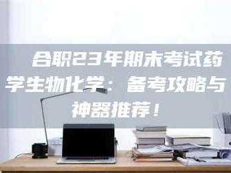 南安❚ 合职23年期末考试药学生物化学：备考攻略与神器推荐！