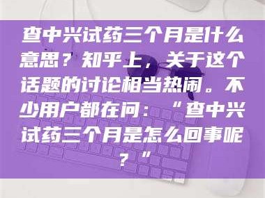 南安查中兴试药三个月是什么意思？知乎上，关于这个话题的讨论相当热闹。不少用户都在问：“查中兴试药三个月是怎么回事呢？”