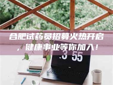 南安合肥试药员招募火热开启，健康事业等你加入！