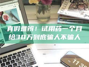 南安真假难辨！试用药一个月给30万到底骗人不骗人