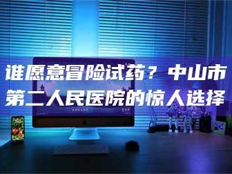 南安谁愿意冒险试药？中山市第二人民医院的惊人选择