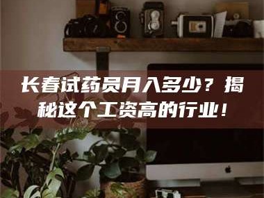 南安长春试药员月入多少？揭秘这个工资高的行业！
