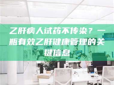 南安乙肝病人试药不传染？一瓶有效乙肝健康管理的关键信息