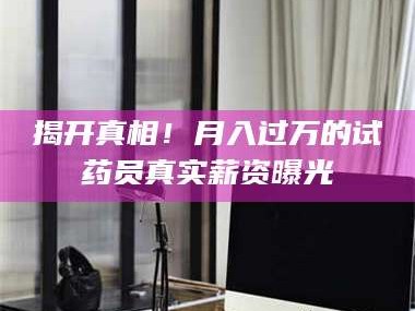 南安揭开真相！月入过万的试药员真实薪资曝光