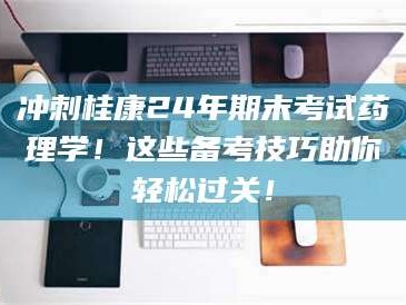 南安冲刺桂康24年期末考试药理学！这些备考技巧助你轻松过关！
