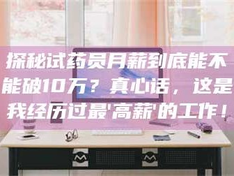 南安探秘试药员月薪到底能不能破10万？真心话，这是我经历过最'高薪'的工作！