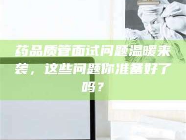 南安药品质管面试问题温暖来袭，这些问题你准备好了吗？