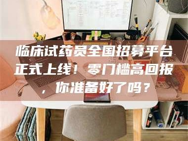 南安临床试药员全国招募平台正式上线！零门槛高回报，你准备好了吗？