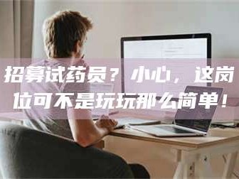 南安招募试药员？小心，这岗位可不是玩玩那么简单！