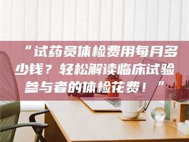 南安“试药员体检费用每月多少钱？轻松解读临床试验参与者的体检花费！”