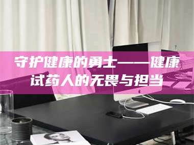 南安守护健康的勇士——健康试药人的无畏与担当