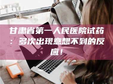 南安甘肃省第一人民医院试药：多次出现意想不到的反应！