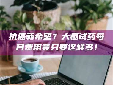 南安抗癌新希望？大癌试药每月费用竟只要这样多！