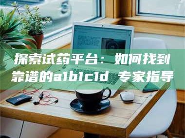 南安探索试药平台：如何找到靠谱的a1b1c1d溦专家指导