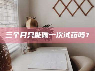 南安三个月只能做一次试药吗？